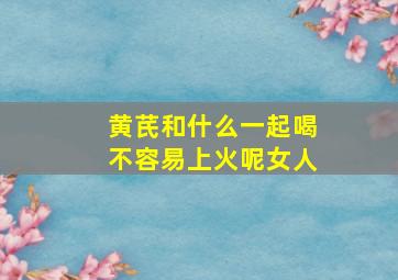 黄芪和什么一起喝不容易上火呢女人