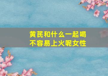 黄芪和什么一起喝不容易上火呢女性