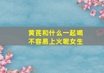 黄芪和什么一起喝不容易上火呢女生