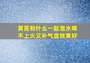 黄芪和什么一起泡水喝不上火又补气血效果好