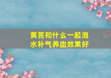 黄芪和什么一起泡水补气养血效果好