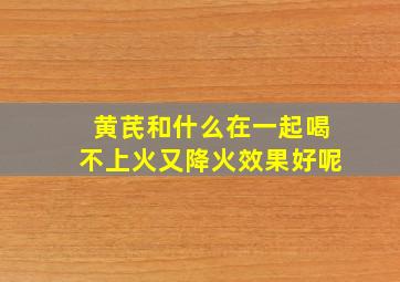 黄芪和什么在一起喝不上火又降火效果好呢