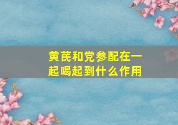 黄芪和党参配在一起喝起到什么作用