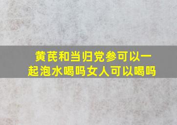 黄芪和当归党参可以一起泡水喝吗女人可以喝吗