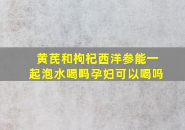 黄芪和枸杞西洋参能一起泡水喝吗孕妇可以喝吗