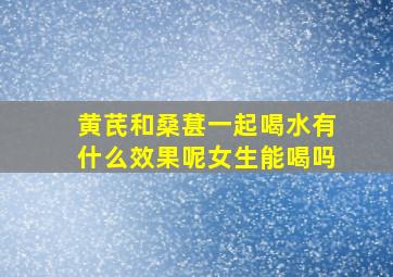 黄芪和桑葚一起喝水有什么效果呢女生能喝吗