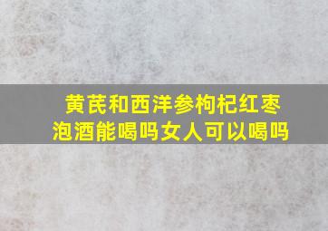 黄芪和西洋参枸杞红枣泡酒能喝吗女人可以喝吗