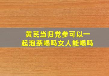 黄芪当归党参可以一起泡茶喝吗女人能喝吗