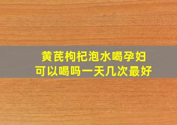 黄芪枸杞泡水喝孕妇可以喝吗一天几次最好