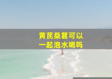 黄芪桑葚可以一起泡水喝吗