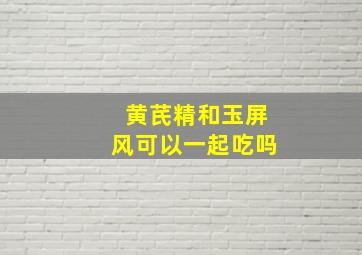 黄芪精和玉屏风可以一起吃吗