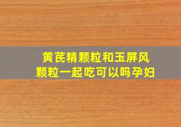 黄芪精颗粒和玉屏风颗粒一起吃可以吗孕妇