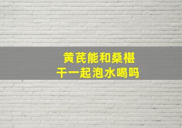 黄芪能和桑椹干一起泡水喝吗