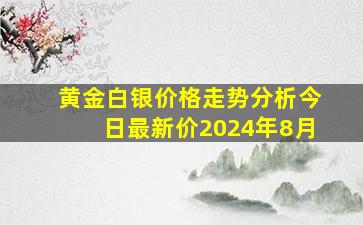 黄金白银价格走势分析今日最新价2024年8月