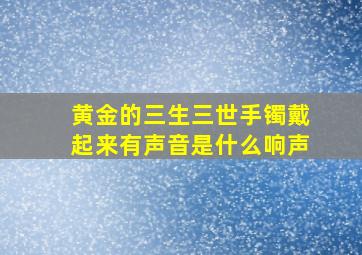 黄金的三生三世手镯戴起来有声音是什么响声