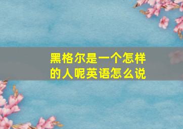 黑格尔是一个怎样的人呢英语怎么说