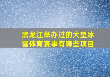 黑龙江举办过的大型冰雪体育赛事有哪些项目