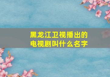 黑龙江卫视播出的电视剧叫什么名字