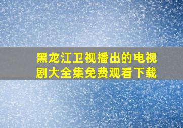 黑龙江卫视播出的电视剧大全集免费观看下载