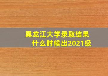 黑龙江大学录取结果什么时候出2021级