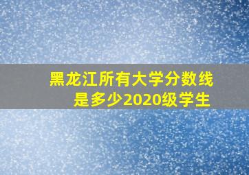 黑龙江所有大学分数线是多少2020级学生