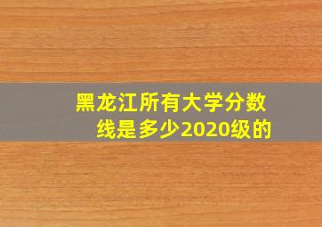 黑龙江所有大学分数线是多少2020级的