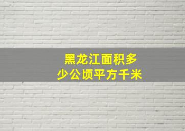 黑龙江面积多少公顷平方千米