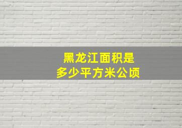 黑龙江面积是多少平方米公顷