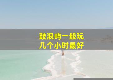 鼓浪屿一般玩几个小时最好