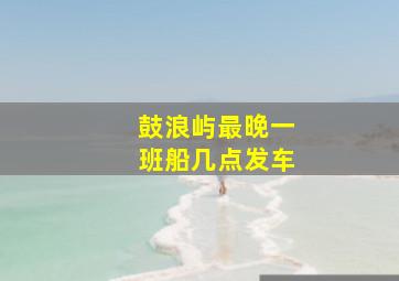 鼓浪屿最晚一班船几点发车