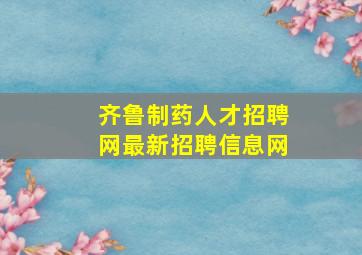 齐鲁制药人才招聘网最新招聘信息网