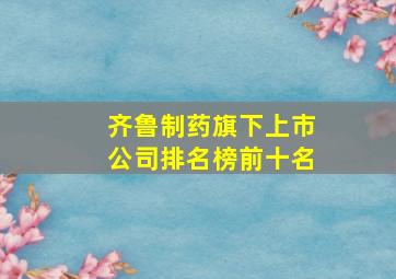 齐鲁制药旗下上市公司排名榜前十名